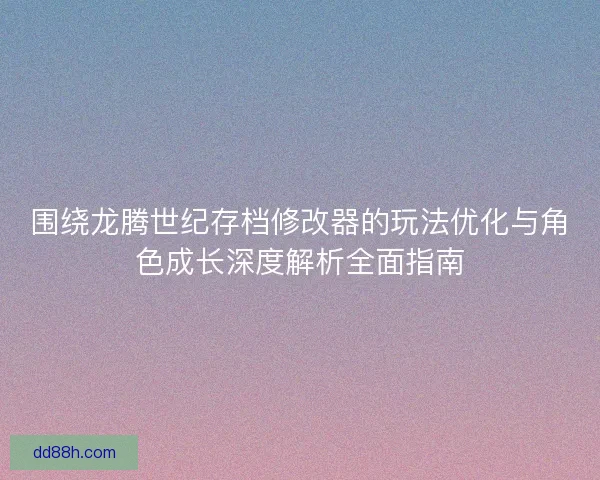 围绕龙腾世纪存档修改器的玩法优化与角色成长深度解析全面指南