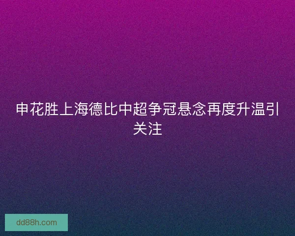 申花胜上海德比中超争冠悬念再度升温引关注