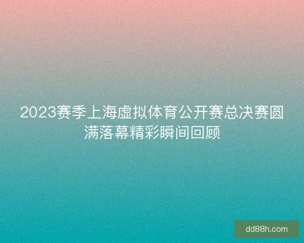 2023赛季上海虚拟体育公开赛总决赛圆满落幕精彩瞬间回顾
