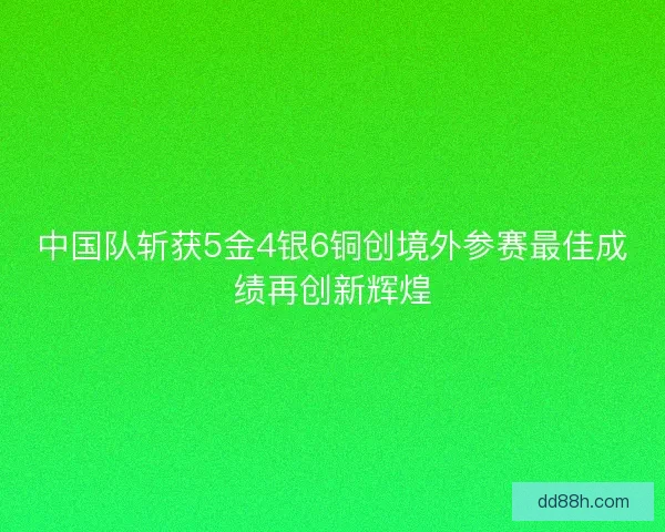 中国队斩获5金4银6铜创境外参赛最佳成绩再创新辉煌