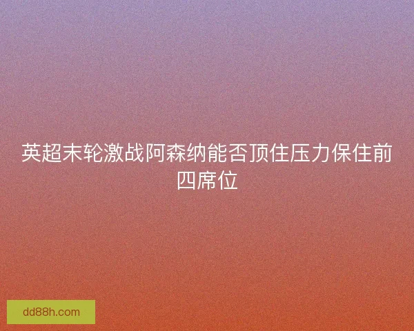 英超末轮激战阿森纳能否顶住压力保住前四席位