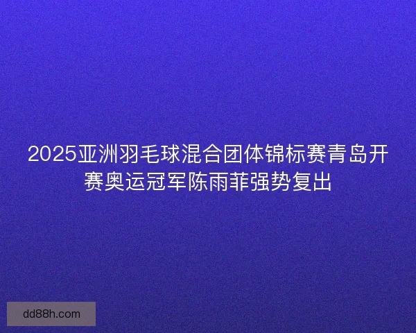 2025亚洲羽毛球混合团体锦标赛青岛开赛奥运冠军陈雨菲强势复出