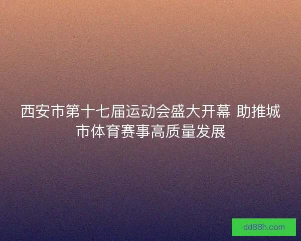 西安市第十七届运动会盛大开幕 助推城市体育赛事高质量发展