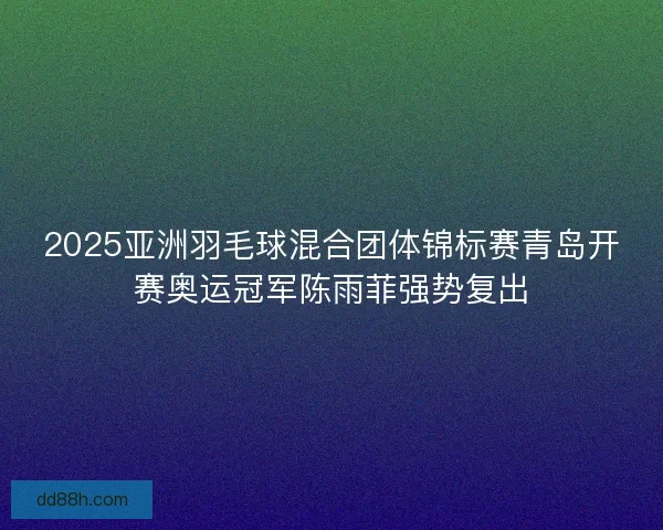 2025亚洲羽毛球混合团体锦标赛青岛开赛奥运冠军陈雨菲强势复出