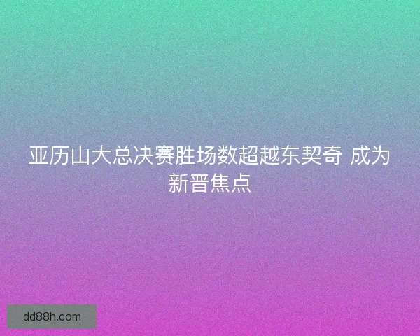 亚历山大总决赛胜场数超越东契奇 成为新晋焦点