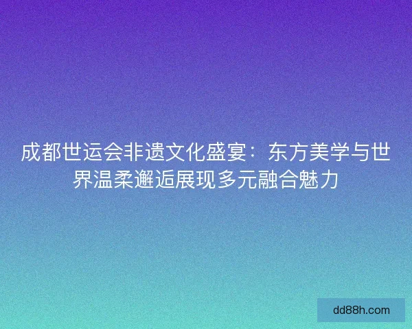 成都世运会非遗文化盛宴：东方美学与世界温柔邂逅展现多元融合魅力