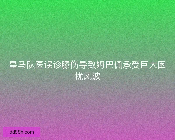 皇马队医误诊膝伤导致姆巴佩承受巨大困扰风波