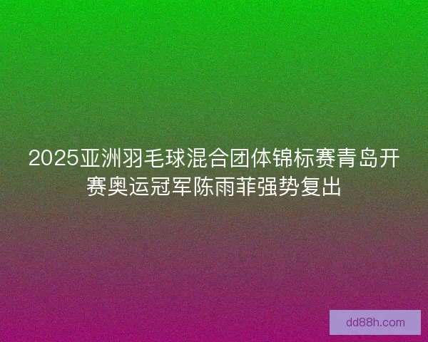 2025亚洲羽毛球混合团体锦标赛青岛开赛奥运冠军陈雨菲强势复出