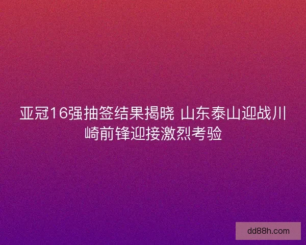 亚冠16强抽签结果揭晓 山东泰山迎战川崎前锋迎接激烈考验