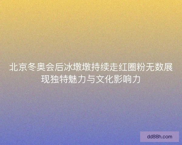 北京冬奥会后冰墩墩持续走红圈粉无数展现独特魅力与文化影响力