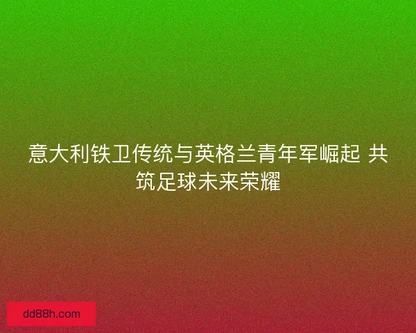 意大利铁卫传统与英格兰青年军崛起 共筑足球未来荣耀