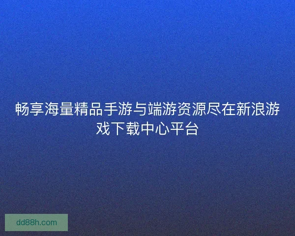 畅享海量精品手游与端游资源尽在新浪游戏下载中心平台