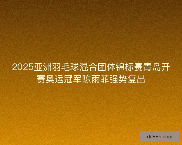 2025亚洲羽毛球混合团体锦标赛青岛开赛奥运冠军陈雨菲强势复出