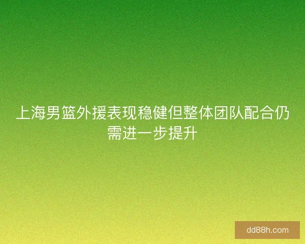 上海男篮外援表现稳健但整体团队配合仍需进一步提升