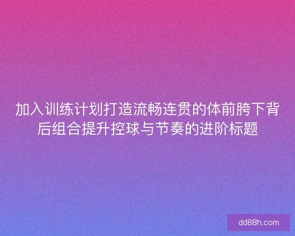 加入训练计划打造流畅连贯的体前胯下背后组合提升控球与节奏的进阶标题