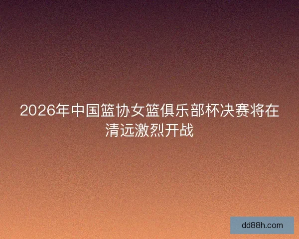 2026年中国篮协女篮俱乐部杯决赛将在清远激烈开战
