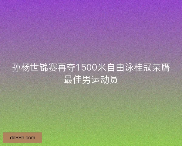 孙杨世锦赛再夺1500米自由泳桂冠荣膺最佳男运动员