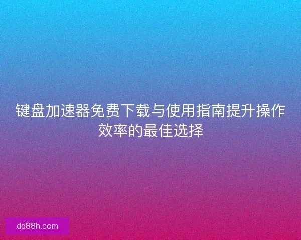 键盘加速器免费下载与使用指南提升操作效率的最佳选择