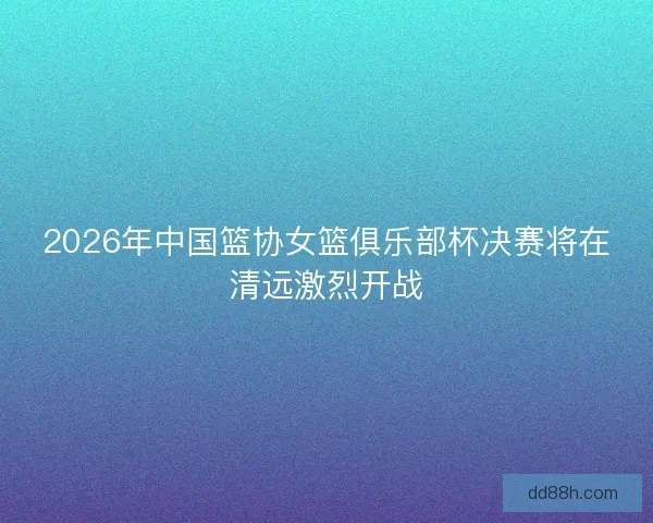 2026年中国篮协女篮俱乐部杯决赛将在清远激烈开战