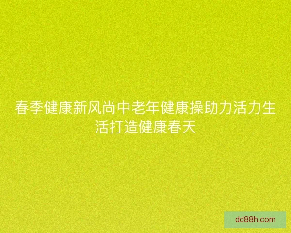 春季健康新风尚中老年健康操助力活力生活打造健康春天