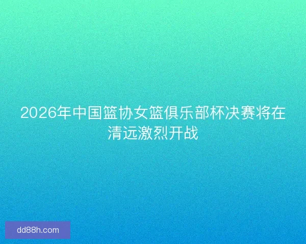 2026年中国篮协女篮俱乐部杯决赛将在清远激烈开战