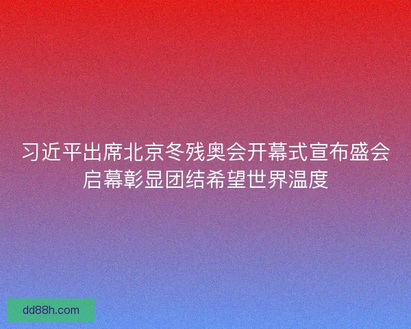 习近平出席北京冬残奥会开幕式宣布盛会启幕彰显团结希望世界温度