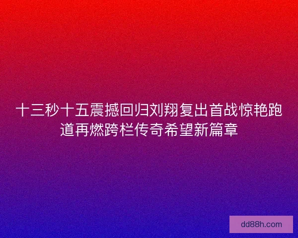 十三秒十五震撼回归刘翔复出首战惊艳跑道再燃跨栏传奇希望新篇章