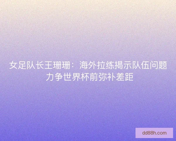 女足队长王珊珊：海外拉练揭示队伍问题 力争世界杯前弥补差距