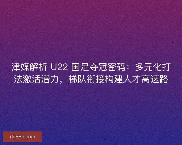 津媒解析 U22 国足夺冠密码：多元化打法激活潜力，梯队衔接构建人才高速路